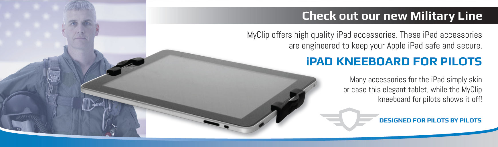 Check out our new Military Line. MyClip offers high quality iPad accessories. These iPad accessories are engineered to keep your Apple iPad safe and secure. iPAD KNEEBOARD FOR PILOTS. Many accessories for the iPad simply skin or case this elegant tablet, while the MyClip  kneeboard for pilots shows it off. Designed for pilots by pilots.